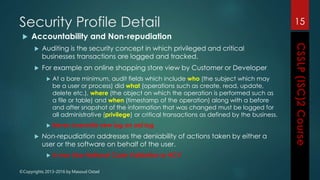 ©Copyrights 2013-2016 by Masoud Ostad
Security Profile Detail
 Accountability and Non-repudiation
 Auditing is the security concept in which privileged and critical
businesses transactions are logged and tracked.
 For example an online shopping store view by Customer or Developer
 At a bare minimum, audit fields which include who (the subject which may
be a user or process) did what (operations such as create, read, update,
delete etc.), where (the object on which the operation is performed such as
a file or table) and when (timestamp of the operation) along with a before
and after snapshot of the information that was changed must be logged for
all administrative (privilege) or critical transactions as defined by the business.
 Never overwrite new log on old log
 Non-repudiation addresses the deniability of actions taken by either a
user or the software on behalf of the user.
 In Iran Like National Code Validation or NCV
15
 
