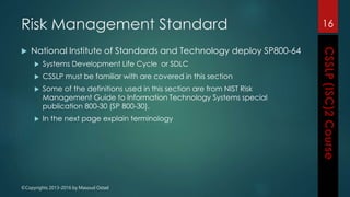 ©Copyrights 2013-2016 by Masoud Ostad
Risk Management Standard
 National Institute of Standards and Technology deploy SP800-64
 Systems Development Life Cycle or SDLC
 CSSLP must be familiar with are covered in this section
 Some of the definitions used in this section are from NIST Risk
Management Guide to Information Technology Systems special
publication 800-30 (SP 800-30).
 In the next page explain terminology
16
 