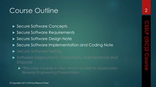 ©Copyrights 2013-2016 by Masoud Ostad
Course Outline
 Secure Software Concepts
 Secure Software Requirements
 Secure Software Design Note
 Secure Software Implementation and Coding Note
 Secure Software Testing
 Software Deployment, Operations, Maintenance and
Disposal
 *This color module in next version or refer to Application
Reverse Engineering Presentation
2
 