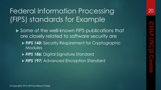 ©Copyrights 2013-2016 by Masoud Ostad
Federal Information Processing
(FIPS) standards for Example
 Some of the well-known FIPS publications that
are closely related to software security are
 FIPS 140: Security Requirement for Cryptographic
Modules
 FIPS 186: Digital Signature Standard
 FIPS 197: Advanced Encryption Standard
20
 