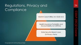 ©Copyrights 2013-2016 by Masoud Ostad
Regulations, Privacy and
Compliance
Gramm-Leach-Bliley Act (GLB Act)
Health Insurance Portability and
Accountability Act (HIPAA)
State Security Breach Laws
Or Privacy Terms
26
 