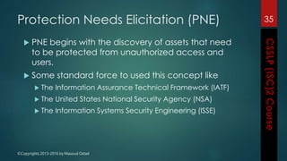©Copyrights 2013-2016 by Masoud Ostad
Protection Needs Elicitation (PNE)
 PNE begins with the discovery of assets that need
to be protected from unauthorized access and
users.
 Some standard force to used this concept like
 The Information Assurance Technical Framework (IATF)
 The United States National Security Agency (NSA)
 The Information Systems Security Engineering (ISSE)
35
 