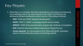 ©Copyrights 2013-2016 by Masoud Ostad
 While there is no indication that other organizations in this space are addressing
the knowledge areas in the same manner as the CSSLP, the following are
addressing software development and/or security in the software lifecycle:
 IEEE: CSDA and CSDP (Software Development)
 SANS: GSSP-C, GSSP-J (Language specific secure coding)
 ISSECO: CSSE (Entry level education program with certificate of completion)
 DHS: Software Assurance Initiative (Awareness Program/Forum)
 Vendor-Specific: Sun Microsystems SCJP, Microsoft MCSD, Symantec -
based on internal lifecycle process or technology specific
Key Players
 