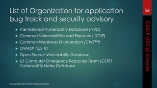 ©Copyrights 2013-2016 by Masoud Ostad
List of Organization for application
bug track and security advisory
 The National Vulnerability Database (NVD)
 Common Vulnerabilities and Exposures (CVE)
 Common Weakness Enumeration (CWE™)
 OWASP Top 10
 Open Source Vulnerability Database
 US Computer Emergency Response Team (CERT)
Vulnerability Notes Database
56
 