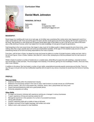 Curriculum Vitae
Daniel Mark Johnston
PERSONAL DETAILS:
Nationality British
DOB 15 September 1981
Email danielmjohno@gmail.com
BIOGRAPHY:
Daniel began his meddling with music at an early age, as his father was a practising Disc Jockey whom also happened to work for a
major record label as well. From around the age of 10 years old Dan would spend a lot of his time playing with his dad’s equipment in
the study. Also growing up, both Daniel and his brother would attend gigs of their father’s to aid in the set up and close of the event
(plus a little dancing of course), which has helped form his wide knowledge of most genre through the generations.
Fast-forwarding to the more recent times, Dan began to play music for his fellow pupils in classes towards the end of term time - using
nothing other than a tape cassette deck and some pre-mixed/edited cassettes. At the age of 18 he started to play around on CDJ’s
entertaining friends at his home and being responsible for the music at parties.
From then, until his time in Dubai, he played his tunes and honed his skills at a number of private functions, parties and bars, both in
the UK and Cyprus. Once in Dubai, however, Dan (Aka DJ2
), took to Disc Jockeying as a full time profession and his main source of
income.
Whilst in Dubai he worked a number of residencies on a weekly basis, whilst filling his spare time with weddings, corporate functions
and one-off gigs in clubs and bars. This encouraged more diversity in his skill set, gaining him the knowledge of Arabic, Hindi and many
other music varieties.
In addition to the above, Dan has hosted a number of quiz nights, presentations/corporate-awards ceremonies and the like. That is to
say, this guy is not just a DJ but has multifaceted expertise and an asset to any venue or business he would have the fortune of working
within.
PROFILE:
Relevant Skills
• Extensive familiarity within the entertainment industry
• Multitude of environments worked in from bars to clubs, hotel functions to private venues as a DJ/Presenter
• Genres covered – 60’s,70’s to the present day, chart/pop, dance, disco, party/cheese and many more
• Superb teamwork/leadership skills and a great people person
• Extremely adaptable and willing
Other Skills
• An eager and dynamic individual with experience working as a manager in various businesses
• 7 years’ experience of living and working outside the UK
• Managerial experience in the operation of a number of successful businesses
• Strong self-motivation
• Superior networking skills with an ability to liaise at all levels
• Excellent command of the English language, both written and verbal
• Ability to work under pressure to meet deadlines
 