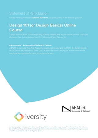 Statement of Participation
iversity hereby certifies that Zlatina Marinova has participated in the following course:
Design 101 (or Design Basics) Online
Course
Taught from October 2013 to February 2014 by Stefano Mirti, Anne-Sophie Gauvin, Giulia San
Gregorio, Dott. Lucia Giuliano, and Prof. Giovanni Pasca Raymondi.
About Abadir - Accademia di Belle Arti, Catania
ABADIR is a private Fine Arts Academy, legally acknowledged by MIUR, the Italian Ministry
of Education and Research. Since 2012 Abadir has been carrying on a new international
avant-garde programe focused on online education.
iversity.org is a higher education online platform, enabling a global community of learners to study with excellent professors from all over
the world. This certificate does not affirm that the student was enrolled at the mentioned institution(s) or confer any form of degree, grade or
credit. The course did not verify the identity of the student.
 