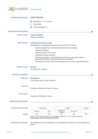 Curriculum vitae
INFORMAŢII PERSONALE Calin Petrachi
Strada Albac, nr. 10, Timisoara
0729297932
calin.petrachi@lsfmt.ro
EXPERIENŢA PROFESIONALĂ
07/2013–10/2013 Visual inspection
Flextronics, Timisoara
10/2014–06/2015 Coordonator resurse umane
Liga Studentilor din Facultatea de Mecanica Timisoara (LSFMT), Timisoara
-Pastrarea legaturii dintre toate departamentele din cadrul organizatiei
-Aplanarea conflictelor
-Evidenta membrilor activi si pasivi
-Organizarea de team building-uri
-Recrutarea membrilor in cadrul organizatiei (promovarea organizatiei cu ajutorul
departamentului IT&PR, organizarea interviurilor de recrutare)
-Indrumarea noilor membri spre diverse departamente, in functie de aptitudinile fiecaruia.
06/2016–Prezent Barman
The Station Pub, Timisoara
EDUCAŢIE ŞI FORMARE
2009–2013 Bacalaureat
Liceul Teoretic Lupeni, Lupeni (România)
2013–2016
Facultatea de Mecanica Timisoara, Timisoara
2016–Prezent
Facultatea de Psihologie, Timisoara
COMPETENŢE PERSONALE
Alte limbi străine cunoscute ÎN ELEGEREȚ VORBIRE SCRIERE
Ascultare Citire
Participare la
conversaţie
Discurs oral
engleză B2 B2 B2 B2 B2
Niveluri: A1 i A2: Utilizator elementar - B1 i B2: Utilizator independent - C1 i C2: Utilizator experimentatș ș ș
Cadrul european comun de referinţă pentru limbi străine
Competenţe de comunicare -bune abiltati de comunicare dobandite in urma activitatilor de voluntariat si in urma experientei de
barman
26/12/16 © Uniunea Europeană, 2002-2016 | http://europass.cedefop.europa.eu Pagina 1 / 2
 