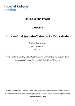   1
BSc Chemistry Project
2010/2011
Aziridine-Based Synthesis of Substrates for C-H Activation
Prathap Latchmanan
Oct 10 - Dec 10
00561753
Thorpe Laboratory, Department of Chemistry, Imperial College London, South
Kensington Campus, London SW7 2AZ, United Kingdom
A Third Year Organic Research Report submitted under the requirements for the degree of
Bachelor’s of Science, BSc (Chemistry), Imperial College London under the supervision of
Professor Donald Craig.
 