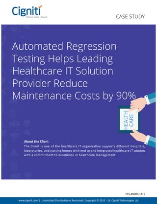 HEALTH
CARE
www.cigniti.com | Unsolicited Distribution is Restricted. Copyright © 2015 - 16, Cigniti Technologies Ltd
Automated Regression
Testing Helps Leading
Healthcare IT Solution
Provider Reduce
Maintenance Costs by 90%
H:95pt
The Client is one of the healthcare IT organization supports diﬀerent hospitals,
laboratories, and nursing homes with end to end integrated healthcare IT solutions
with a commitment to excellence in healthcare management.
About the Client
CASE STUDY
CCS-AN003-1215
 