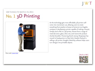 100 THINGS TO WATCH IN 2011

No. 1 3D Printing
                               As the technology gets more affordable, 3D printers will
                               come into mainstream use, allowing users to create
                               everything from jewelry to lamps to homes (a Los Angeles
                               company is developing a printer capable of making a house).
                               Simply send a file to a 3D printer, choose from a range of
                               materials (resin, glass, silver, etc.) and receive the product
                               shortly thereafter. Pioneering Dutch startup Shapeways has
                               moved its headquarters to New York; Hewlett-Packard is
                               selling a 3D printer; Google’s SketchUp software helps users
                               turn designs into printable objects.




Photo credit: Creative Tools
                                                                             | Back to 100 |
 