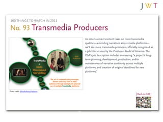 100 THINGS TO WATCH IN 2011

No. 93 Transmedia Producers
                                   As entertainment content takes on more transmedia
                                   qualities—extending narratives across media platforms—
                                   we’ll see more transmedia producers, officially recognized as
                                   a job title in 2010 by the Producers Guild of America. The
                                   PGA’s job description includes overseeing “a project’s long-
                                   term planning, development, production, and/or
                                   maintenance of narrative continuity across multiple
                                   platforms, and creation of original storylines for new
                                   platforms.”




Photo credit: JohnAnthonyHartman
                                                                                | Back to 100 |
 