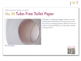 100 THINGS TO WATCH IN 2011

No. 94 Tube-Free Toilet Paper
                               Toilet paper is undergoing its biggest change in a century.
                               Kimberly-Clark’s Scott Naturals is coming out with a tube-
                               free version (currently being tested in select U.S. stores), and
                               we’ll see more brands follow suit in a bid to better compete
                               on the green front.




Photo credit: derekGavey
                                                                              | Back to 100 |
 