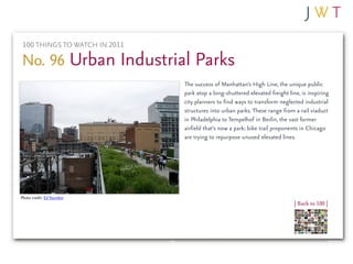 100 THINGS TO WATCH IN 2011

No. 96 Urban Industrial Parks
                               The success of Manhattan’s High Line, the unique public
                               park atop a long-shuttered elevated freight line, is inspiring
                               city planners to find ways to transform neglected industrial
                               structures into urban parks. These range from a rail viaduct
                               in Philadelphia to Tempelhof in Berlin, the vast former
                               airfield that’s now a park; bike trail proponents in Chicago
                               are trying to repurpose unused elevated lines.




Photo credit: Ed Yourdon
                                                                              | Back to 100 |
 