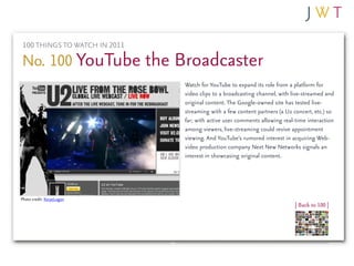 100 THINGS TO WATCH IN 2011

No. 100 YouTube the Broadcaster
                              Watch for YouTube to expand its role from a platform for
                              video clips to a broadcasting channel, with live-streamed and
                              original content. The Google-owned site has tested live-
                              streaming with a few content partners (a U2 concert, etc.) so
                              far; with active user comments allowing real-time interaction
                              among viewers, live-streaming could revive appointment
                              viewing. And YouTube’s rumored interest in acquiring Web-
                              video production company Next New Networks signals an
                              interest in showcasing original content.




Photo credit: KoryeLogan
                                                                           | Back to 100 |
 