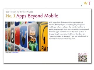 100 THINGS TO WATCH IN 2011

No. 3 Apps Beyond Mobile
                                With more of our desktop activities migrating to the
                                Internet, Web developers are applying the principles of
                                mobile app culture—software that provides fast links to
                                games, entertainment, news, etc.—to desktop computers and
                                browsers. Apple is set to launch an App Store for Macs in
                                January, Google has created the Chrome Web Store (an
                                “open marketplace for Web apps”), and new Mozilla tools let
                                anyone turn a browser into an app store.




Photo credit: Cristiano Betta
                                                                           | Back to 100 |
 