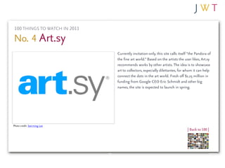 100 THINGS TO WATCH IN 2011

No. 4 Art.sy
                              Currently invitation-only, this site calls itself “the Pandora of
                              the fine art world.” Based on the artists the user likes, Art.sy
                              recommends works by other artists. The idea is to showcase
                              art to collectors, especially dilettantes, for whom it can help
                              connect the dots in the art world. Fresh off $1.25 million in
                              funding from Google CEO Eric Schmidt and other big
                              names, the site is expected to launch in spring.




Photo credit: See-ming Lee
                                                                              | Back to 100 |
 