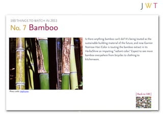 100 THINGS TO WATCH IN 2011

No. 7 Bamboo
                               Is there anything bamboo can’t do? It’s being touted as the
                               sustainable building material of the future, and now Garnier
                               Nutrisse Hair Color is touting the bamboo extract in its
                               HerbaShine as imparting “radiant color.” Expect to see more
                               bamboo everywhere from bicycles to clothing to
                               kitchenware.




Photo credit: stephcarter
                                                                            | Back to 100 |
 
