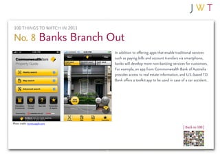100 THINGS TO WATCH IN 2011

No. 8 Banks Branch Out
                                 In addition to offering apps that enable traditional services
                                 such as paying bills and account transfers via smartphone,
                                 banks will develop more non-banking services for customers.
                                 For example, an app from Commonwealth Bank of Australia
                                 provides access to real estate information, and U.S.-based TD
                                 Bank offers a toolkit app to be used in case of a car accident.




Photo credit: itunes.apple.com
                                                                               | Back to 100 |
 