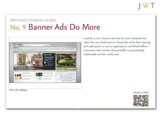 100 THINGS TO WATCH IN 2011

No. 9 Banner Ads Do More
                              Look for a rise in banner ads that do more: showcase live
                              video; let users bookmark (or “keep”) the ad for later viewing
                              and redemption; or act as a gateway to card-linked offers—
                              consumers click and the discount/offer is automatically
                              redeemable via their credit card.




Photo credit: AdKeeper
                                                                            | Back to 100 |
 