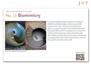 100 THINGS TO WATCH IN 2011

No. 11 Biomimicry
                                                          In this growing field, biologists, engineers and designers
                                                          collaborate to develop designs and processes that take
                                                          inspiration from nature. The Biomimicry Guild’s Janine
                                                          Benyus, who popularized the term, has already worked with
                                                          GE, General Mills and HP. The applications are myriad, from
                                                          architecture (bird-protecting windows inspired by spider
                                                          webs, building materials that borrow from plant mechanisms)
                                                          to everyday products, like a bike helmet that takes a cue from
                                                          the way the human skull protects itself.




Photo credits: psyberartist (left); seier+seier (right)
                                                                                                       | Back to 100 |
 