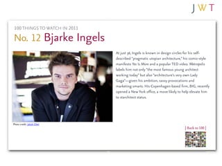 100 THINGS TO WATCH IN 2011

No. 12 Bjarke Ingels
                               At just 36, Ingels is known in design circles for his self-
                               described “pragmatic utopian architecture,” his comic-style
                               manifesto Yes Is More and a popular TED video. Metropolis
                               labels him not only “the most famous young architect
                               working today” but also “architecture’s very own Lady
                               Gaga”—given his ambition, savvy provocations and
                               marketing smarts. His Copenhagen-based firm, BIG, recently
                               opened a New York office, a move likely to help elevate him
                               to starchitect status.




Photo credit: Jakob Glatt
                                                                          | Back to 100 |
 