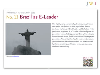 100 THINGS TO WATCH IN 2011

No. 13 Brazil as E-Leader
                               This digitally savvy, economically vibrant country will prove
                               an e-leader. Social media is more popular here than in
                               developed markets, and Brazil has the world’s highest Twitter
                               penetration (23 percent, as of October comScore figures). PC
                               penetration has reached 32 percent, and many Internet cafes
                               further broaden access. Mobile subscriptions have 86 percent
                               penetration. Already Brazil is ahead in electronic democracy
                               (with innovations like online town halls and crowd-sourced
                               legislative consulting), and its 2010 census was paperless,
                               conducted electronically.



Photo credit: sfmission.com
                                                                            | Back to 100 |
 