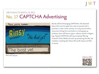 100 THINGS TO WATCH IN 2011

No. 17 CAPTCHA Advertising
                              Brands will start leveraging CAPTCHAs—the distorted
                              letters that must be typed into a box to proceed with a
                              purchase or other online activity—as a way around online
                              consumers hitting the mute button or exiting pop-up
                              windows. Users will have to type in relevant words or slogans
                              (e.g., Toyota’s CAPTCHAs will require typing “Moving
                              Forward”). Solve Media, the start-up pioneering the idea, has
                              marketers including GE, Chase, Microsoft, Toyota and AOL
                              on board.




Photo credit: vimeo.com
                                                                           | Back to 100 |
 