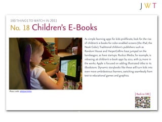 100 THINGS TO WATCH IN 2011

No. 18 Children’s E-Books
                               As simple learning apps for kids proliferate, look for the rise
                               of children’s e-books for color-enabled screens (the iPad, the
                               Nook Color). Traditional children’s publishers such as
                               Random House and HarperCollins have jumped on the
                               bandwagon, as have startups. Ruckus Media, for example, is
                               releasing 26 children’s e-book apps by 2011, with 75 more in
                               the works. Apple is focused on adding illustrated titles to its
                               iBookstore. Dynamic storybooks like these will turn kids into
                               even more ambidextrous learners, switching seamlessly from
                               text to educational games and graphics.



Photo credit: abbybatchelder
                                                                             | Back to 100 |
 