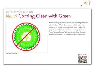 100 THINGS TO WATCH IN 2011

No. 19 Coming Clean with Green
                               Americans may see more accurate and detailed green claims
                               after the Federal Trade Commission publishes the first
                               update to its “Green Guidelines” in 12 years. Under the
                               proposed guidelines, manufacturers touting a product as
                               “green” or “eco-friendly” will have to link those claims to
                               specific attributes (e.g., a 100 percent recyclable package).




Photo credit: Vectorportal
                                                                            | Back to 100 |
 