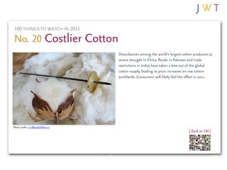 100 THINGS TO WATCH IN 2011

No. 20 Costlier Cotton
                                 Disturbances among the world’s largest cotton producers (a
                                 severe drought in China, floods in Pakistan and trade
                                 restrictions in India) have taken a bite out of the global
                                 cotton supply, leading to price increases on raw cotton
                                 worldwide. Consumers will likely feel the effect in 2011.




Photo credit: >>>WonderMike<<<
                                                                            | Back to 100 |
 
