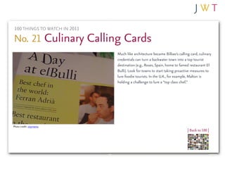 100 THINGS TO WATCH IN 2011

No. 21 Culinary Calling Cards
                              Much like architecture became Bilbao’s calling card, culinary
                              credentials can turn a backwater town into a top tourist
                              destination (e.g., Roses, Spain, home to famed restaurant El
                              Bulli). Look for towns to start taking proactive measures to
                              lure foodie tourists. In the U.K., for example, Malton is
                              holding a challenge to lure a “top class chef.”




Photo credit: citymama
                                                                           | Back to 100 |
 