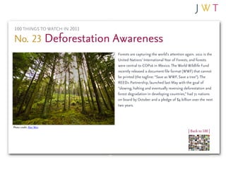 100 THINGS TO WATCH IN 2011

No. 23 Deforestation Awareness
                               Forests are capturing the world’s attention again. 2011 is the
                               United Nations’ International Year of Forests, and forests
                               were central to COP16 in Mexico. The World Wildlife Fund
                               recently released a document file format (WWF) that cannot
                               be printed (the tagline: “Save as WWF, Save a tree”). The
                               REED+ Partnership, launched last May with the goal of
                               “slowing, halting and eventually reversing deforestation and
                               forest degradation in developing countries,” had 71 nations
                               on board by October and a pledge of $4 billion over the next
                               two years.



Photo credit: Alan Weir
                                                                             | Back to 100 |
 