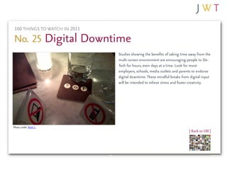 100 THINGS TO WATCH IN 2011

No. 25 Digital Downtime
                               Studies showing the benefits of taking time away from the
                               multi-screen environment are encouraging people to De-
                               Tech for hours, even days at a time. Look for more
                               employers, schools, media outlets and parents to endorse
                               digital downtime. These mindful breaks from digital input
                               will be intended to relieve stress and foster creativity.




Photo credit: Brett L.
                                                                          | Back to 100 |
 