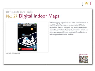 100 THINGS TO WATCH IN 2011

No. 27 Digital Indoor Maps
                                  Indoor mapping is poised to take off as companies such as
                                  FastMall (which has maps in 22 countries) and Micello
                                  (available in the U.S., Singapore and Japan) create phone-
                                  accessible guides to malls, airports, convention centers and
                                  other vast spaces. Aisle411 is working with retail chains to
                                  help shoppers find in-store products.




Photo credit: Christine Miranda
                                                                               | Back to 100 |
 