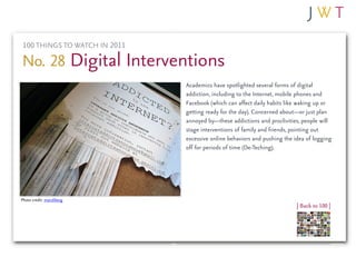 100 THINGS TO WATCH IN 2011

No. 28 Digital Interventions
                              Academics have spotlighted several forms of digital
                              addiction, including to the Internet, mobile phones and
                              Facebook (which can affect daily habits like waking up or
                              getting ready for the day). Concerned about—or just plan
                              annoyed by—these addictions and proclivities, people will
                              stage interventions of family and friends, pointing out
                              excessive online behaviors and pushing the idea of logging
                              off for periods of time (De-Teching).




Photo credit: mandiberg
                                                                          | Back to 100 |
 