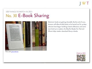 100 THINGS TO WATCH IN 2011

No. 30 E-Book Sharing
                              Electronic books are getting shareable. By the end of 2010,
                              Amazon will allow Kindle books to be loaned out for 14 days.
                              Libraries have begun building e-book collections, and some
                              even lend out e-readers; the Bluefire Reader for iPad and
                              iPhone helps readers download library e-books.




Photo credit: goXunuReviews
                                                                          | Back to 100 |
 