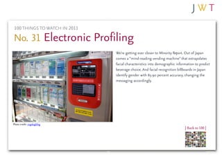 100 THINGS TO WATCH IN 2011

No. 31 Electronic Profiling
                              We’re getting ever closer to Minority Report. Out of Japan
                              comes a “mind-reading vending machine” that extrapolates
                              facial characteristics into demographic information to predict
                              beverage choice. And facial recognition billboards in Japan
                              identify gender with 85-90 percent accuracy, changing the
                              messaging accordingly.




Photo credit: cogdogblog
                                                                           | Back to 100 |
 