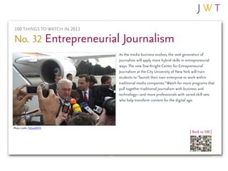 100 THINGS TO WATCH IN 2011

No. 32 Entrepreneurial Journalism
                              As the media business evolves, the next generation of
                              journalists will apply more hybrid skills in entrepreneurial
                              ways. The new Tow-Knight Center for Entrepreneurial
                              Journalism at the City University of New York will train
                              students to “launch their own enterprise or work within
                              traditional media companies.” Watch for more programs that
                              pull together traditional journalism with business and
                              technology—and more professionals with varied skill sets
                              who help transform content for the digital age.




Photo credit: PolandMFA
                                                                          | Back to 100 |
 