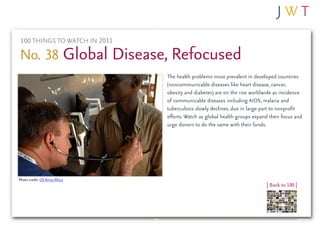 100 THINGS TO WATCH IN 2011

No. 38 Global Disease, Refocused
                               The health problems most prevalent in developed countries
                               (noncommunicable diseases like heart disease, cancer,
                               obesity and diabetes) are on the rise worldwide as incidence
                               of communicable diseases including AIDS, malaria and
                               tuberculosis slowly declines, due in large part to nonprofit
                               efforts. Watch as global health groups expand their focus and
                               urge donors to do the same with their funds.




Photo credit: US Army Africa
                                                                            | Back to 100 |
 