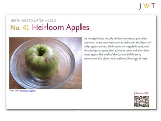 100 THINGS TO WATCH IN 2011

No. 41 Heirloom Apples
                                   As heritage foods, notably heirloom tomatoes, gain wider
                                   attention, a new movement aims to rediscover the flavors of
                                   older apple varieties. While some are irregularly sized, with
                                   discoloring and spots, their palette is richer and wider than
                                   most apples: The smell of the Cornish Gilliflower is
                                   reminiscent of a clove, the Strawberry Chenango of roses.




Photo credit: fishermansdaughter
                                                                                | Back to 100 |
 