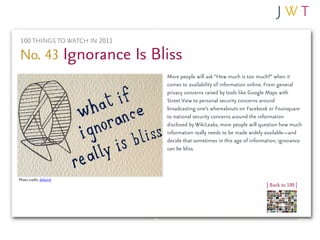 100 THINGS TO WATCH IN 2011

No. 43 Ignorance Is Bliss
                               More people will ask “How much is too much?” when it
                               comes to availability of information online. From general
                               privacy concerns raised by tools like Google Maps with
                               Street View to personal security concerns around
                               broadcasting one’s whereabouts on Facebook or Foursquare
                               to national security concerns around the information
                               disclosed by WikiLeaks, more people will question how much
                               information really needs to be made widely available—and
                               decide that sometimes in this age of information, ignorance
                               can be bliss.



Photo credit: debaird
                                                                          | Back to 100 |
 