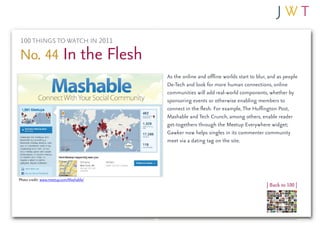 100 THINGS TO WATCH IN 2011

No. 44 In the Flesh
                                         As the online and offline worlds start to blur, and as people
                                         De-Tech and look for more human connections, online
                                         communities will add real-world components, whether by
                                         sponsoring events or otherwise enabling members to
                                         connect in the flesh. For example, The Huffington Post,
                                         Mashable and Tech Crunch, among others, enable reader
                                         get-togethers through the Meetup Everywhere widget;
                                         Gawker now helps singles in its commenter community
                                         meet via a dating tag on the site.




Photo credit: www.meetup.com/Mashable/
                                                                                       | Back to 100 |
 
