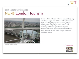 100 THINGS TO WATCH IN 2011

No. 46 London Tourism
                                  London will bask in buzz over the next two years, beginning
                                  with the wedding of Prince William and Kate Middleton in
                                  April—travel/hospitality operators are offering “Royal
                                  Wedding Weekend” packages to lure visitors—and
                                  continuing with the run-up to the 2012 Olympics.
                                  Architecture buffs will also come for the Shard, a Renzo
                                  Piano skyscraper set to be one of Europe’s tallest upon
                                  completion in 2012.




Photo credit: Christine Miranda
                                                                              | Back to 100 |
 