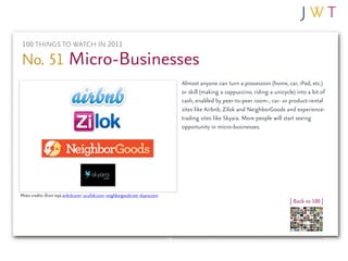100 THINGS TO WATCH IN 2011

No. 51 Micro-Businesses
                                                                                    Almost anyone can turn a possession (home, car, iPad, etc.)
                                                                                    or skill (making a cappuccino, riding a unicycle) into a bit of
                                                                                    cash, enabled by peer-to-peer room-, car- or product-rental
                                                                                    sites like Airbnb, Zilok and NeighborGoods and experience-
                                                                                    trading sites like Skyara. More people will start seeing
                                                                                    opportunity in micro-businesses.




Photo credits: (from top) airbnb.com; us.zilok.com; neighborgoods.net; skyara.com
                                                                                                                                   | Back to 100 |
 