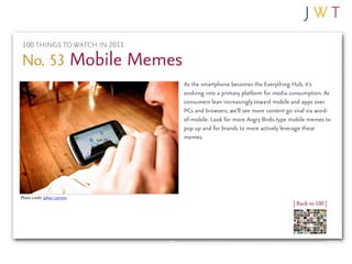 100 THINGS TO WATCH IN 2011

No. 53 Mobile Memes
                               As the smartphone becomes the Everything Hub, it’s
                               evolving into a primary platform for media consumption. As
                               consumers lean increasingly toward mobile and apps over
                               PCs and browsers, we’ll see more content go viral via word-
                               of-mobile. Look for more Angry Birds-type mobile memes to
                               pop up and for brands to more actively leverage these
                               memes.




Photo credit: Johan Larrson
                                                                           | Back to 100 |
 