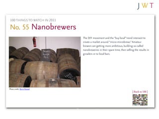 100 THINGS TO WATCH IN 2011

No. 55 Nanobrewers
                               The DIY movement and the “buy local” trend intersect to
                               create a market around “micro-microbrews.” Amateur
                               brewers are getting more ambitious, building so-called
                               nanobreweries in their spare time, then selling the results in
                               growlers or to local bars.




Photo credit: Bernt Rostad
                                                                             | Back to 100 |
 