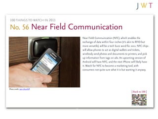 100 THINGS TO WATCH IN 2011

No. 56 Near Field Communication
                               Near Field Communication (NFC), which enables the
                               exchange of data within four inches (it’s akin to RFID but
                               more versatile), will be a tech buzz word for 2011. NFC chips
                               will allow phones to act as digital wallets and tickets,
                               wirelessly send photos and documents to printers, and pick
                               up information from tags on ads. An upcoming version of
                               Android will have NFC, and the next iPhone will likely have
                               it. Watch for NFC to become a marketing tool, with
                               consumers not quite sure what it is but wanting it anyway.




Photo credit: sam churchill
                                                                            | Back to 100 |
 