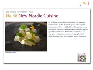 100 THINGS TO WATCH IN 2011

No. 58 New Nordic Cuisine
                               As the foodie focus shifts to Copenhagen with the rising
                               fame of Noma, its chef René Redzepi and other inspired
                               restaurants, watch for a modified form of this cuisine (minus
                               unique local ingredients like elderflowers and puffin eggs) to
                               spread beyond Denmark. And look for more chefs to find
                               inspiration in Redzepi’s emphasis on foraging for local
                               plants, herbs and roots, and simple but quality ingredients.




Photo credit: cyclonebill
                                                                            | Back to 100 |
 