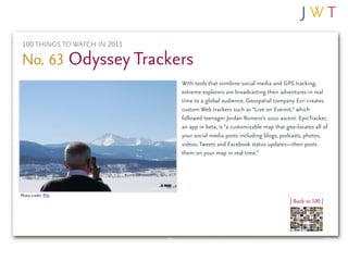 100 THINGS TO WATCH IN 2011

No. 63 Odyssey Trackers
                               With tools that combine social media and GPS tracking,
                               extreme explorers are broadcasting their adventures in real
                               time to a global audience. Geospatial company Esri creates
                               custom Web trackers such as “Live on Everest,” which
                               followed teenager Jordan Romero’s 2010 ascent. EpicTracker,
                               an app in beta, is “a customizable map that geo-locates all of
                               your social media posts including blogs, podcasts, photos,
                               videos, Tweets and Facebook status updates—then posts
                               them on your map in real time.”




Photo credit: fPat
                                                                             | Back to 100 |
 