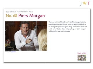 100 THINGS TO WATCH IN 2011

No. 68 Piers Morgan
                               The America’s Got Talent/Britain’s Got Talent judge, Celebrity
                               Apprentice winner and former editor of two U.K. tabloids is
                               no stranger to pressure—good thing, because the world will
                               watch as he fills the shoes of Larry King on CNN. Morgan
                               will begin his new role in January.




Photo credit: thisiscow
                                                                             | Back to 100 |
 